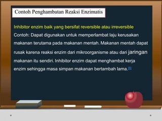 Contoh Penghambatan Reaksi Enzimatis
Inhibitor enzim baik yang bersifat reversible atau irreversible
Contoh: Dapat digunakan untuk memperlambat laju kerusakan
makanan terutama pada makanan mentah. Makanan mentah dapat
rusak karena reaksi enzim dari mikroorganisme atau dari jaringan
makanan itu sendiri. Inhibitor enzim dapat menghambat kerja
enzim sehingga masa simpan makanan bertambah lama.[5]
 
