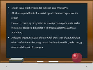 • Enzim tidak ikut bereaksi dgn substrat atau produknya
• Aktifitas dapat dikontrol sesuai dengan kebutuhan organisme itu
sendiri
Contoh : enzim yg mengkatalisis reaksi pertama pada suatu siklus
biosintesis biasanya di hambat oleh produk akhirnya(feedback
inhibition)
• beberapa enzim disintesis dlm btk tidak aktif. Dan akan diaktifkan
oleh kondisi dan waktu yang sesuai (enzim allosterik) . prekursor yg
tidak aktif disebut  zymogen
 