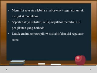 • Memiliki satu atau lebih sisi allosterik / regulator untuk
mengikat modulator.
• Seperti halnya substrat, setiap regulator memiliki sisi
pengikatan yang berbeda
• Untuk enzim homotropik  sisi aktif dan sisi regulator
sama
 