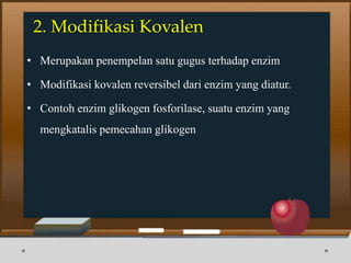 2. Modifikasi Kovalen
• Merupakan penempelan satu gugus terhadap enzim
• Modifikasi kovalen reversibel dari enzim yang diatur.
• Contoh enzim glikogen fosforilase, suatu enzim yang
mengkatalis pemecahan glikogen
 