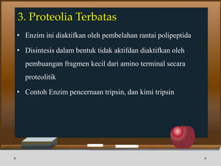 3. Proteolia Terbatas
• Enzim ini diaktifkan oleh pembelahan rantai polipeptida
• Disintesis dalam bentuk tidak aktifdan diaktifkan oleh
pembuangan fragmen kecil dari amino terminal secara
proteolitik
• Contoh Enzim pencernaan tripsin, dan kimi tripsin
 