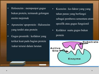• Holoenzim : mempunyai gugus
bukan protein, termasuk golongan
enzim mejemuk
• Apoenzim/ apoprotein : Haloenzim
yang terdiri atas protein
• Gugus prostetik : kofaktor yang
terikat kuat pada bagian protein
/sukar terurai dalam larutan
• Koenzim : ko-faktor yang yang
tahan panas yang berfungsi
sebagai pembawa sementara atom
spesifik atau gugus fungsionil
• Kofaktor suatu gugus bukan
protein
 