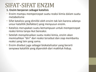 SIFAT-SIFAT ENZIM
1. Enzim berperan sebagai katalisis
• Enzim mampu mempercepat suatu reaksi kimia dalam suatu
metabolisme
• Sifat katalisis yang dimiliki oleh enzim tak lain karena adanya
unsur katalitik (kofaktor) yang menyusun enzim.
• Katalisis merupakan suatu kemampuan untuk mempercepat
reaksi kimia tanpa ikut bereaksi.
• Setelah menyelesaikan suatu reaksi kimia, enzim akan
memisahkan “diri” dari reaksi tersebut dan siap membantu
reaksi yang lain yang sama.
• Enzim disebut juga sebagai biokatalisator yang berarti
senyawa katalitik yang diperoleh dari makhluk hidup.
 