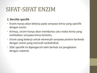 SIFAT-SIFAT ENZIM
2. Bersifat spesifik
• Enzim hanya akan bekerja pada senyawa kimia yang spesifik
dengan enzim.
• Artinya, enzim hanya akan membantu satu reaksi kimia yang
melibatkan senyawa kimia tertentu.
• Enzim yang bekerja untuk memecah senyawa protein berbeda
dengan enzim yang memcah karbohidrat.
• Sifat spesifik ini dipengaruhi oleh bentuk sisi pengikatan
dengan substrat.
 