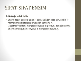 SIFAT-SIFAT ENZIM
4. Bekerja bolak balik
• Enzim dapat bekerja bolak – balik. Dengan kata lain, enzim x
mampu mengkatalisis perubahan senyawa A
(substrat/reaktan) menjadi senyawa B (produk) dan sebaliknya
enzim x mengubah senyawa B menjadi senyawa A.
 