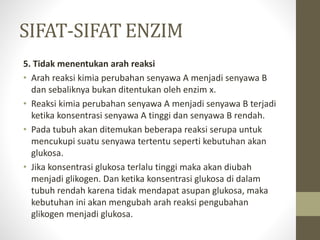 SIFAT-SIFAT ENZIM
5. Tidak menentukan arah reaksi
• Arah reaksi kimia perubahan senyawa A menjadi senyawa B
dan sebaliknya bukan ditentukan oleh enzim x.
• Reaksi kimia perubahan senyawa A menjadi senyawa B terjadi
ketika konsentrasi senyawa A tinggi dan senyawa B rendah.
• Pada tubuh akan ditemukan beberapa reaksi serupa untuk
mencukupi suatu senyawa tertentu seperti kebutuhan akan
glukosa.
• Jika konsentrasi glukosa terlalu tinggi maka akan diubah
menjadi glikogen. Dan ketika konsentrasi glukosa di dalam
tubuh rendah karena tidak mendapat asupan glukosa, maka
kebutuhan ini akan mengubah arah reaksi pengubahan
glikogen menjadi glukosa.
 