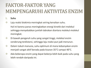 FAKTOR-FAKTOR YANG
MEMPENGARUHI AKTIVITAS ENZIM
1. Suhu
 Laju reaksi biokimia meningkat seiring kenaikan suhu.
Hal ini karena panas meningkatkan energi kinetik dari molekul
sehingga menyebabkan jumlah tabrakan diantara molekul-molekul
meningkat.
 Di bawah pengaruh suhu yang sangat tinggi, molekul enzim
cenderung terdistorsi, sehingga laju reaksi pun jadi menurun.
 Dalam tubuh manusia, suhu optimum di mana kebanyakan enzim
menjadi sangat aktif berada pada kisaran 35°C sampai 40°C.
 Ada beberapa enzim yang dapat bekerja lebih baik pada suhu yang
lebih rendah daripada ini.
 