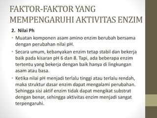2. Nilai Ph
• Muatan komponen asam amino enzim berubah bersama
dengan perubahan nilai pH.
• Secara umum, kebanyakan enzim tetap stabil dan bekerja
baik pada kisaran pH 6 dan 8. Tapi, ada beberapa enzim
tertentu yang bekerja dengan baik hanya di lingkungan
asam atau basa.
• Ketika nilai pH menjadi terlalu tinggi atau terlalu rendah,
maka struktur dasar enzim dapat mengalami perubahan.
Sehingga sisi aktif enzim tidak dapat mengikat substrat
dengan benar, sehingga aktivitas enzim menjadi sangat
terpengaruhi.
FAKTOR-FAKTOR YANG
MEMPENGARUHI AKTIVITAS ENZIM
 