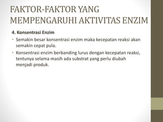 4. Konsentrasi Enzim
• Semakin besar konsentrasi enzim maka kecepatan reaksi akan
semakin cepat pula.
• Konsentrasi enzim berbanding lurus dengan kecepatan reaksi,
tentunya selama masih ada substrat yang perlu diubah
menjadi produk.
FAKTOR-FAKTOR YANG
MEMPENGARUHI AKTIVITAS ENZIM
 