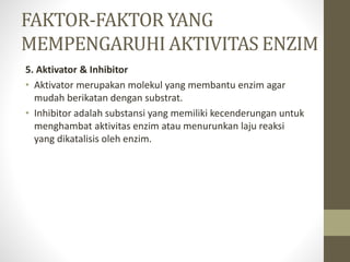 5. Aktivator & Inhibitor
• Aktivator merupakan molekul yang membantu enzim agar
mudah berikatan dengan substrat.
• Inhibitor adalah substansi yang memiliki kecenderungan untuk
menghambat aktivitas enzim atau menurunkan laju reaksi
yang dikatalisis oleh enzim.
FAKTOR-FAKTOR YANG
MEMPENGARUHI AKTIVITAS ENZIM
 