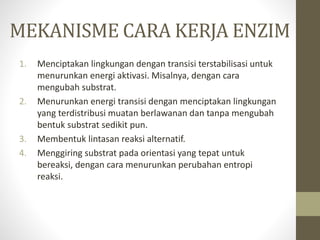 MEKANISME CARA KERJA ENZIM
1. Menciptakan lingkungan dengan transisi terstabilisasi untuk
menurunkan energi aktivasi. Misalnya, dengan cara
mengubah substrat.
2. Menurunkan energi transisi dengan menciptakan lingkungan
yang terdistribusi muatan berlawanan dan tanpa mengubah
bentuk substrat sedikit pun.
3. Membentuk lintasan reaksi alternatif.
4. Menggiring substrat pada orientasi yang tepat untuk
bereaksi, dengan cara menurunkan perubahan entropi
reaksi.
 