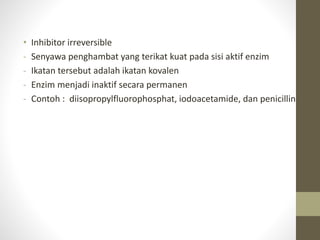 • Inhibitor irreversible
- Senyawa penghambat yang terikat kuat pada sisi aktif enzim
- Ikatan tersebut adalah ikatan kovalen
- Enzim menjadi inaktif secara permanen
- Contoh : diisopropylfluorophosphat, iodoacetamide, dan penicillin
 