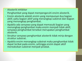 • Alosterik inhibitor
Penghambat yang dapat mempengaruhi enzim alosterik.
- Enzim alosterik adalah enzim yang mempunyai dua bagian
aktif, yaitu bagian aktif yang menangkap substrat dan bagian
yang menangkap penghambat.
- Apabila ada senyawa yang dapat memasuki bagian yang
menangkap penghambat maka enzim menjadi tidak aktif,
senyawa penghambat tersebut merupakan penghambat
alosterik.
- Struktur senyawa penghambat alosterik tidak mirip dengan
struktur substrat.
- Apabila enzim menangkap substrat maka penghambat tidak
dapat terikat pada enzim, sehingga enzim dapat aktif
mereaksikan substrat menjadi produk.
 