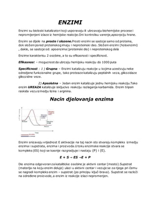 ENZIMI
Enzimi su bioloski katalizatori koji usporavaju ili ubrzavaju biohemijske procese i
nepromijenjeni izlaze iz hemijske reakcije.Oni kontrolisu varenje,apsorpciju hrane.
Enzimi se dijele na proste i slozene.Prosti enzimi se sastoje samo od proteina,
dok složeni pored proteinskog imaju i neproteinski deo. Složeni enzimi (holoenzimi)
, dakle, se sastoje od: apoenzima (proteinski dio) i neproteinskog dela
Enzime karakterisu 2 osobine, a to su efikasnost i specificnost.
Efikasnost – mogucnost da ubrzaju hemijsku reakciju do 1000 puta
Specificnost : 1 ) Grupna – Enzimi katalizuju reakcije u kojima ucestvuju neke
odredjene funkcionalne grupe, tako proteaze katalizuju peptidnih veza, glikozidaze
glikozidne veze.
2) Apsolutna – Jedan enzim katalizuje jednu hemijsku reakciju.Tako
enzim UREAZA katalizuje iskljucivo reakciju razlaganja karbamida. Enzim tripsin
raskida vezu izmedju lizina i arginina.
Nacin djelovanja enzima
Enzimi snizavaju vrijednost E aktivacije na taj nacin sto stvaraju kompleks izmedju
enzima i supstrata, enzima i proizvoda.U toku enzimske reakcije stvara se
kompleks (ES) koji se kasnije razgradjuje i nastaju (P) i (E).
E + S → ES →E + P
Dio enzima odgovoran za kataliticke osobine je aktivni centar (mesto).Supstrat
(materija na koju enzim deluje) ulazi u aktivni centar i vezuje se za njega pri čemu
se nagradi kompleks enzim – supstrat (po principu ključ-brava). Supstrat se razloži
na određene proizvode, a enzim iz reakcije izlazi nepromenjen.
 