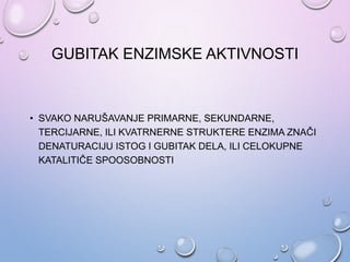 GUBITAK ENZIMSKE AKTIVNOSTI
• SVAKO NARUŠAVANJE PRIMARNE, SEKUNDARNE,
TERCIJARNE, ILI KVATRNERNE STRUKTERE ENZIMA ZNAČI
DENATURACIJU ISTOG I GUBITAK DELA, ILI CELOKUPNE
KATALITIČE SPOOSOBNOSTI
 