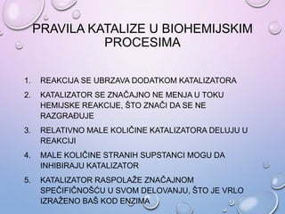 PRAVILA KATALIZE U BIOHEMIJSKIM
PROCESIMA
1. REAKCIJA SE UBRZAVA DODATKOM KATALIZATORA
2. KATALIZATOR SE ZNAČAJNO NE MENJA U TOKU
HEMIJSKE REAKCIJE, ŠTO ZNAČI DA SE NE
RAZGRAĐUJE
3. RELATIVNO MALE KOLIČINE KATALIZATORA DELUJU U
REAKCIJI
4. MALE KOLIČINE STRANIH SUPSTANCI MOGU DA
INHIBIRAJU KATALIZATOR
5. KATALIZATOR RASPOLAŽE ZNAČAJNOM
SPEČIFIČNOŠĆU U SVOM DELOVANJU, ŠTO JE VRLO
IZRAŽENO BAŠ KOD ENZIMA
 