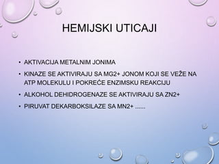 HEMIJSKI UTICAJI
• AKTIVACIJA METALNIM JONIMA
• KINAZE SE AKTIVIRAJU SA MG2+ JONOM KOJI SE VEŽE NA
ATP MOLEKULU I POKREĆE ENZIMSKU REAKCIJU
• ALKOHOL DEHIDROGENAZE SE AKTIVIRAJU SA ZN2+
• PIRUVAT DEKARBOKSILAZE SA MN2+ ......
 