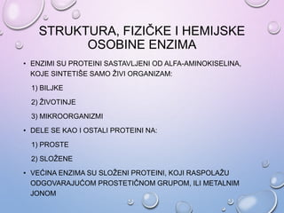 STRUKTURA, FIZIČKE I HEMIJSKE
OSOBINE ENZIMA
• ENZIMI SU PROTEINI SASTAVLJENI OD ALFA-AMINOKISELINA,
KOJE SINTETIŠE SAMO ŽIVI ORGANIZAM:
1) BILJKE
2) ŽIVOTINJE
3) MIKROORGANIZMI
• DELE SE KAO I OSTALI PROTEINI NA:
1) PROSTE
2) SLOŽENE
• VEĆINA ENZIMA SU SLOŽENI PROTEINI, KOJI RASPOLAŽU
ODGOVARAJUĆOM PROSTETIČNOM GRUPOM, ILI METALNIM
JONOM
 