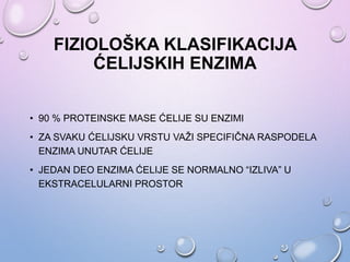 FIZIOLOŠKA KLASIFIKACIJA
ĆELIJSKIH ENZIMA
• 90 % PROTEINSKE MASE ĆELIJE SU ENZIMI
• ZA SVAKU ĆELIJSKU VRSTU VAŽI SPECIFIČNA RASPODELA
ENZIMA UNUTAR ĆELIJE
• JEDAN DEO ENZIMA ĆELIJE SE NORMALNO “IZLIVA” U
EKSTRACELULARNI PROSTOR
 