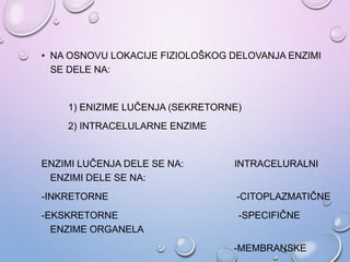 • NA OSNOVU LOKACIJE FIZIOLOŠKOG DELOVANJA ENZIMI
SE DELE NA:
1) ENIZIME LUČENJA (SEKRETORNE)
2) INTRACELULARNE ENZIME
ENZIMI LUČENJA DELE SE NA: INTRACELURALNI
ENZIMI DELE SE NA:
-INKRETORNE -CITOPLAZMATIČNE
-EKSKRETORNE -SPECIFIČNE
ENZIME ORGANELA
-MEMBRANSKE
 