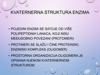 KVATERNERNA STRUKTURA ENZIMA
• POJEDINI ENZIMI SE SATOJE OD VIŠE
POLIPEPTIDNIH LANACA, KOJI NISU
MEĐUSOBNO POVEZANI (PROTOMERI)
• PROTIMERI SE SLAŽU I ČINE PROTEINSKI,
ENZIMSKI KOMPLEKS (OLIGOMER)
• PROSTORNA ORGANIZACIJA OLIGOMERA JE
OPISANA NJENOM KVATERNERNOM
STRUKTUROM
 