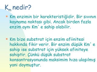 Km nedir?
s   Km enzimin bir karekteristiğidir. Bir sıvının
    kaynama noktası gibi. Ancak birden fazla
    enzim aynı Km' e sahip olabilir.

s   Km bize substrat için enzim afiinitesi
    hakkında fikir verir. Bir enzim düşük Km' e
    sahip ise substrat için yüksek afiniteye
    sahiptir. Çünkü düşük substrat
    konsantrasyonunda maksimim hıza ulaşılmış
    yani doymuştur.
 