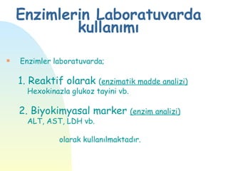 Enzimlerin Laboratuvarda
            kullanımı
s   Enzimler laboratuvarda;

    1. Reaktif olarak (enzimatik madde analizi)
      Hexokinazla glukoz tayini vb.

    2. Biyokimyasal marker (enzim analizi)
      ALT, AST, LDH vb.

               olarak kullanılmaktadır.
 