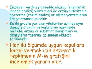 s   Enzimler yardımıyla madde ölçümü (enzimatik
    madde analizi) yöntemleri ile enzim aktivitesini
    gösterme (enzim analizi) ve ölçme yöntemlerini
    karıştırmamak gerekir.
s   Bu iki grupta yer alan yöntemler aslında aynı
    deney sistemini ve koşullarını içermekle
    birlikte, enzim ve substrat derişimleri ve
    deneylerin tasarımı açısından oldukça
    farklıdırlar.
s   Her iki ölçümde uygun koşullara
    karar vermek için enzimatik
    tepkimenin M-M grafiğini
    incelemek yararlı olur.
 