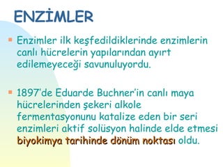 ENZİMLER
s   Enzimler ilk keşfedildiklerinde enzimlerin
    canlı hücrelerin yapılarından ayırt
    edilemeyeceği savunuluyordu.

s   1897’de Eduarde Buchner’in canlı maya
    hücrelerinden şekeri alkole
    fermentasyonunu katalize eden bir seri
    enzimleri aktif solüsyon halinde elde etmesi
    biyokimya tarihinde dönüm noktası oldu.
 