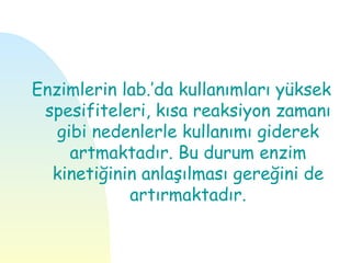 Enzimlerin lab.’da kullanımları yüksek
 spesifiteleri, kısa reaksiyon zamanı
   gibi nedenlerle kullanımı giderek
     artmaktadır. Bu durum enzim
  kinetiğinin anlaşılması gereğini de
            artırmaktadır.
 