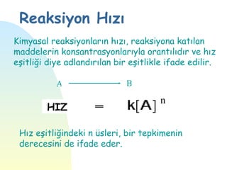 Reaksiyon Hızı
Kimyasal reaksiyonların hızı, reaksiyona katılan
maddelerin konsantrasyonlarıyla orantılıdır ve hız
eşitliği diye adlandırılan bir eşitlikle ifade edilir.

           A                  B
                                       n
        HIZ

 Hız eşitliğindeki n üsleri, bir tepkimenin
 derecesini de ifade eder.
 