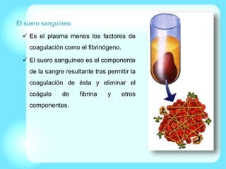 El suero sanguíneo:
 Es el plasma menos los factores de
coagulación como el fibrinógeno.
 El suero sanguíneo es el componente
de la sangre resultante tras permitir la
coagulación de ésta y eliminar el
coágulo de fibrina y otros
componentes.
 