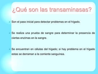¿Qué son las transaminasas?
 Son el paso inicial para detectar problemas en el hígado.
 Se realiza una prueba de sangre para determinar la presencia de
ciertas enzimas en la sangre.
 Se encuentran en células del hígado; si hay problema en el hígado
estas se derraman a la corriente sanguínea.
 