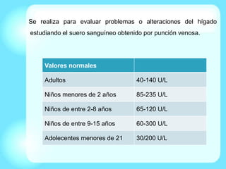 Se realiza para evaluar problemas o alteraciones del hígado
estudiando el suero sanguíneo obtenido por punción venosa.
Valores normales
Adultos 40-140 U/L
Niños menores de 2 años 85-235 U/L
Niños de entre 2-8 años 65-120 U/L
Niños de entre 9-15 años 60-300 U/L
Adolecentes menores de 21 30/200 U/L
 