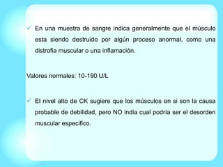  En una muestra de sangre indica generalmente que el músculo
esta siendo destruido por algún proceso anormal, como una
distrofia muscular o una inflamación.
Valores normales: 10-190 U/L
 El nivel alto de CK sugiere que los músculos en si son la causa
probable de debilidad, pero NO india cual podría ser el desorden
muscular especifico.
 