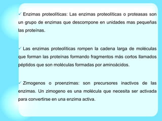  Enzimas proteolíticas: Las enzimas proteolíticas o proteasas son
un grupo de enzimas que descompone en unidades mas pequeñas
las proteínas.
 Las enzimas proteolíticas rompen la cadena larga de moléculas
que forman las proteínas formando fragmentos más cortos llamados
péptidos que son moléculas formadas por aminoácidos.
 Zimogenos o proenzimas: son precursores inactivos de las
enzimas. Un zimogeno es una molécula que necesita ser activada
para convertirse en una enzima activa.
 