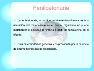 Fenilcetonuria
 La fenilcetonuria, es un tipo de hiperfenilalaninemia, es una
alteración del metabolismo en el que el organismo no puede
metabolizar el aminoácido tirosina a partir de fenilalanina en el
hígado.
 Esta enfermedad es genética y es provocada por la carencia
de enzima hidroxilasa de fenilalanina.
 