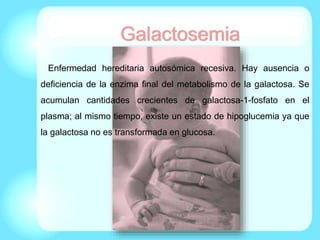 Enfermedad hereditaria autosómica recesiva. Hay ausencia o
deficiencia de la enzima final del metabolismo de la galactosa. Se
acumulan cantidades crecientes de galactosa-1-fosfato en el
plasma; al mismo tiempo, existe un estado de hipoglucemia ya que
la galactosa no es transformada en glucosa.
Galactosemia
 