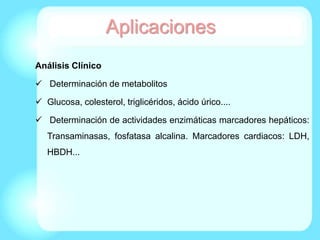 Análisis Clínico
 Determinación de metabolitos
 Glucosa, colesterol, triglicéridos, ácido úrico....
 Determinación de actividades enzimáticas marcadores hepáticos:
Transaminasas, fosfatasa alcalina. Marcadores cardiacos: LDH,
HBDH...
Aplicaciones
 