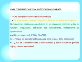 PARA COMPLEMENTAR TEMA INVESTIGUE LO SIGUIENTE:
1.- Cite ejemplos de activadores enzimáticos
2.- Papel de las enzimas en: diagnóstico, terapia, recuperación e injertos.
3.- Menciones enzimas que participen en los siguientes procesos y diga su
función: coagulación, activación del complemento, metabolismo de
lipoproteínas.
4.- Diferencia entre SUERO y PLASMA.
5.- ¿Porque se utiliza la fosfatasa ácida para evaluar daño prostático?
6.- ¿Cuál es la relación entre la colinesterasa y daño a nivel de glóbulos
rojos y neurotransmisión?
 