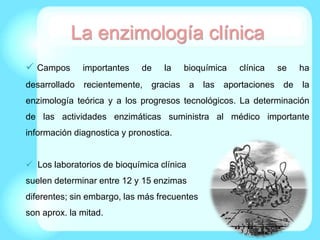 La enzimología clínica
 Campos importantes de la bioquímica clínica se ha
desarrollado recientemente, gracias a las aportaciones de la
enzimología teórica y a los progresos tecnológicos. La determinación
de las actividades enzimáticas suministra al médico importante
información diagnostica y pronostica.
 Los laboratorios de bioquímica clínica
suelen determinar entre 12 y 15 enzimas
diferentes; sin embargo, las más frecuentes
son aprox. la mitad.
 