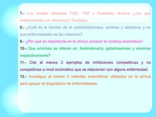 7.- Los niveles alterados TGO, TGP y Fosfatasa alcalina ¿con que
enfermedades se relacionan? Explique.
8.- ¿Cuál es la función de la cretinfosfocinasa, amilasa y aldolasas y en
que enfermedades se las relaciona?
9.- ¿Por qué es importante en la clínica conocer la cinética enzimática?
10.- Que enzimas se alteran en; fenilcetonuria, galactosemias y anemias
respectivamente?
11.- Cite al menos 2 ejemplos de inhibiciones competitivas y no
competitivas a nivel enzimático que se relacionen con alguna enfermedad.
12.- Investigue al menos 5 métodos enzimáticos utilizados en la clínica
para apoyar el diagnóstico de enfermedades.
 
