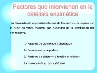 Factores que intervienen en la
catálisis enzimática
La extraordinaria capacidad catalítica de las enzimas se explica por
la suma de varios factores, que dependen de la constitución del
centro activo.
1.- Factores de proximidad y orientación
2.- Fenómenos de superficie
3.- Factores de distorsión o tensión de enlaces
4.- Presencia de grupos catalíticos
 