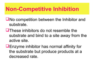 Non-Competitive Inhibition
No competition between the Inhibitor and
substrate.
These inhibitors do not resemble the
substrate and bind to a site away from the
active site.
Enzyme inhibitor has normal affinity for
the substrate but produce products at a
decreased rate.
 