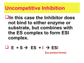 Uncompetitive Inhibition
In this case the Inhibitor does
not bind to either enzyme or
substrate, but combines with
the ES complex to form ESI
complex.
 E + S  ES + I  ESI
(no product forms)
 