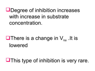 Degree of inhibition increases
with increase in substrate
concentration.
There is a change in Vmax .It is
lowered
This type of inhibition is very rare.
 
