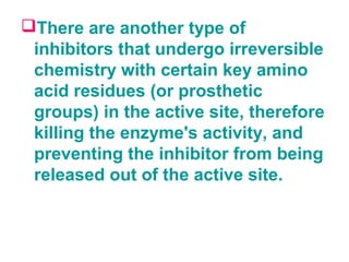 There are another type of
inhibitors that undergo irreversible
chemistry with certain key amino
acid residues (or prosthetic
groups) in the active site, therefore
killing the enzyme's activity, and
preventing the inhibitor from being
released out of the active site.
 