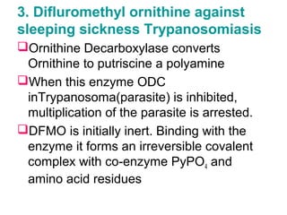 3. Difluromethyl ornithine against
sleeping sickness Trypanosomiasis
Ornithine Decarboxylase converts
Ornithine to putriscine a polyamine
When this enzyme ODC
inTrypanosoma(parasite) is inhibited,
multiplication of the parasite is arrested.
DFMO is initially inert. Binding with the
enzyme it forms an irreversible covalent
complex with co-enzyme PyPO4 and
amino acid residues
 