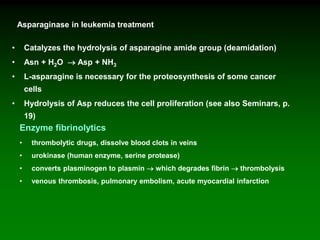 Asparaginase in leukemia treatment
• Catalyzes the hydrolysis of asparagine amide group (deamidation)
• Asn + H2O  Asp + NH3
• L-asparagine is necessary for the proteosynthesis of some cancer
cells
• Hydrolysis of Asp reduces the cell proliferation (see also Seminars, p.
19)
Enzyme fibrinolytics
• thrombolytic drugs, dissolve blood clots in veins
• urokinase (human enzyme, serine protease)
• converts plasminogen to plasmin  which degrades fibrin  thrombolysis
• venous thrombosis, pulmonary embolism, acute myocardial infarction
 