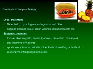 Proteases in enzyme therapy
Local treatment
• fibrinolysin, chymotrypsin, collagenase and other
• degrade necrotic tissue, clean wounds, decubital ulcers etc.
Systemic treatment
• trypsin, chymotrypsin, papain (papaya), bromelain (pineapple)
• anti-inflammatory agents
• sports injury, trauma, arthritis, other kinds of swelling, arthritis etc.
• Wobenzym, Phlogenzym and other
 